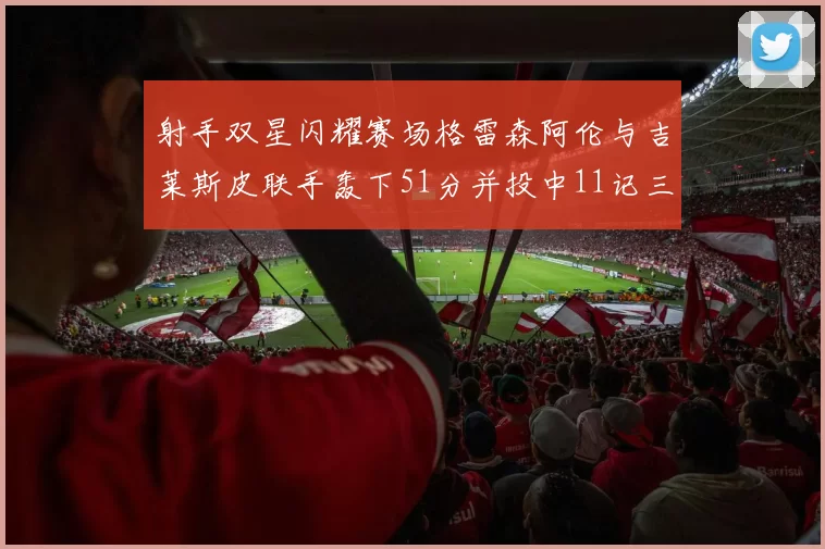 射手双星闪耀赛场格雷森阿伦与吉莱斯皮联手轰下51分并投中11记三分球