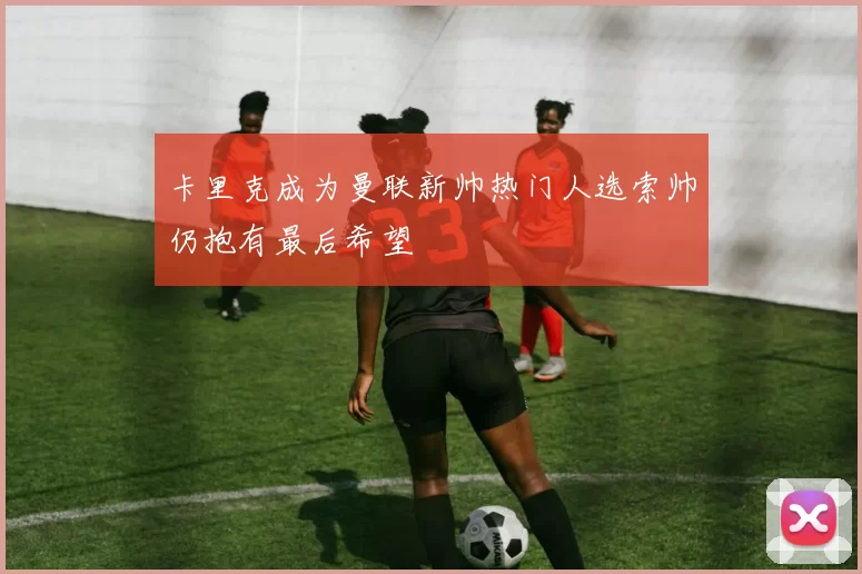 卡里克成为曼联新帅热门人选索帅仍抱有最后希望