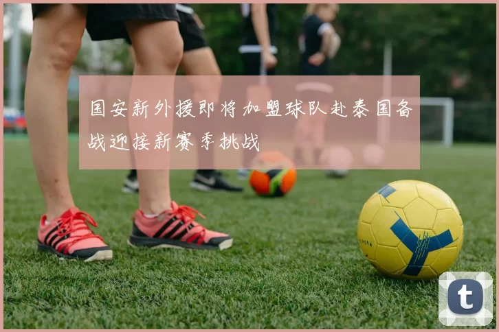 国安新外援即将加盟球队赴泰国备战迎接新赛季挑战