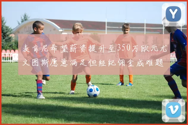 麦肯尼希望薪资提升至350万欧元尤文图斯愿意满足但经纪佣金成难题