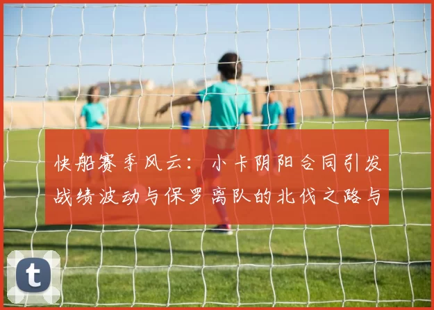 快船赛季风云：小卡阴阳合同引发战绩波动与保罗离队的北伐之路与哈登的去向探讨