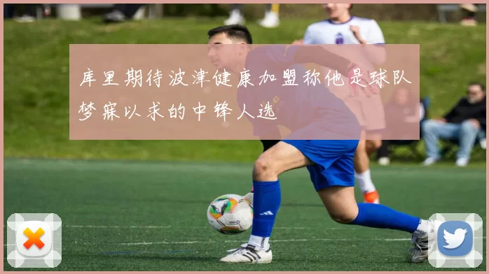 库里期待波津健康加盟称他是球队梦寐以求的中锋人选